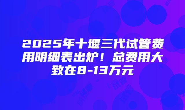 2025年十堰三代试管费用明细表出炉！总费用大致在8-13万元