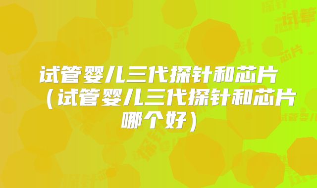 试管婴儿三代探针和芯片（试管婴儿三代探针和芯片哪个好）