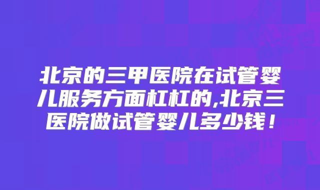 北京的三甲医院在试管婴儿服务方面杠杠的,北京三医院做试管婴儿多少钱！