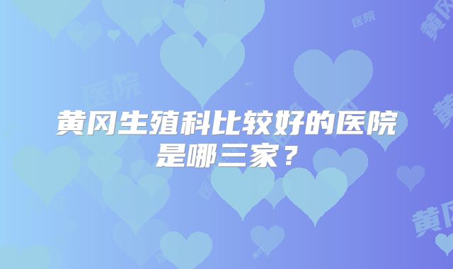 黄冈生殖科比较好的医院是哪三家？