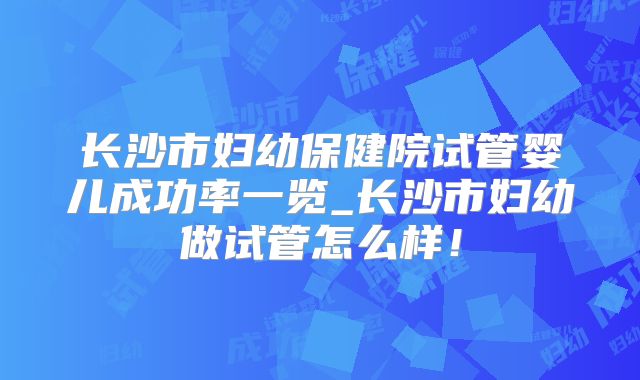 长沙市妇幼保健院试管婴儿成功率一览_长沙市妇幼做试管怎么样！