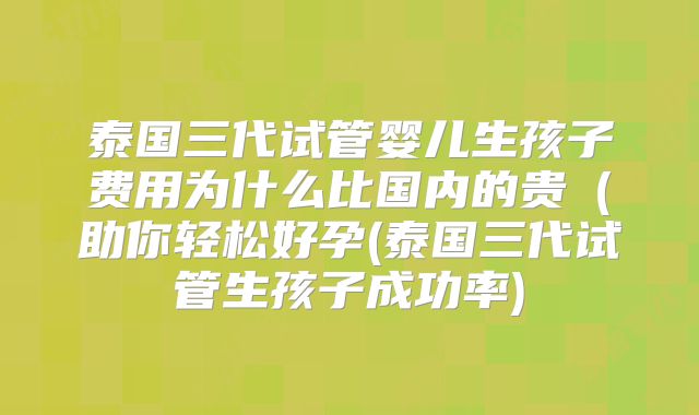 泰国三代试管婴儿生孩子费用为什么比国内的贵(助你轻松好孕(泰国三代试管生孩子成功率)