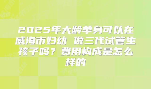2025年大龄单身可以在威海市妇幼 做三代试管生孩子吗?费用构成是怎么样的