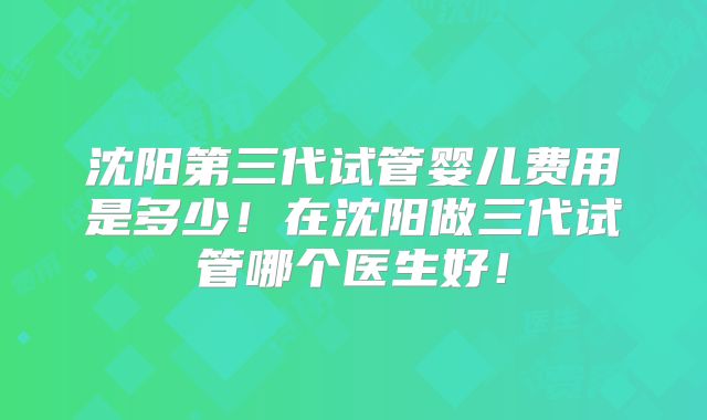 沈阳第三代试管婴儿费用是多少！在沈阳做三代试管哪个医生好！