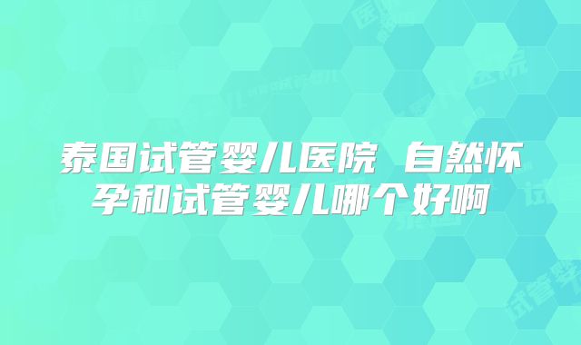 泰国试管婴儿医院 自然怀孕和试管婴儿哪个好啊