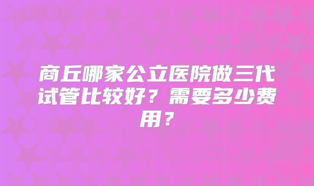 商丘哪家公立医院做三代试管比较好?需要多少费用?