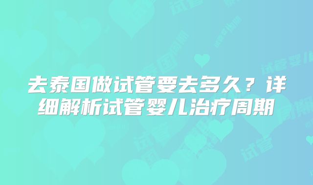 去泰国做试管要去多久？详细解析试管婴儿治疗周期