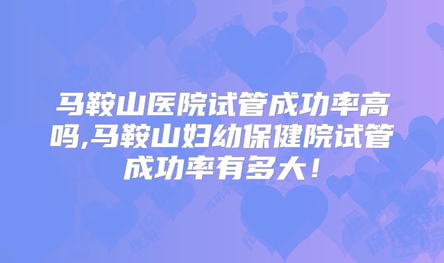 马鞍山医院试管成功率高吗,马鞍山妇幼保健院试管成功率有多大！