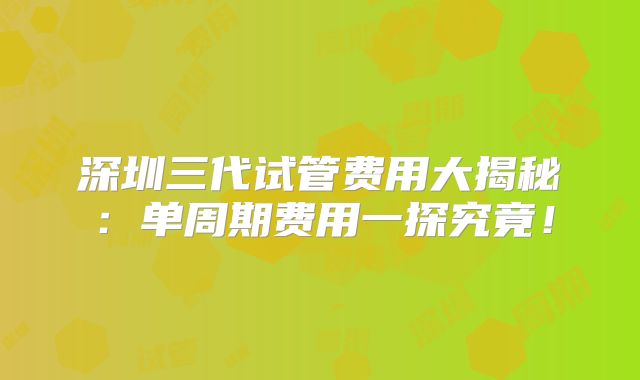 深圳三代试管费用大揭秘：单周期费用一探究竟！