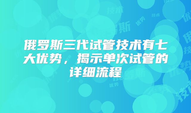 俄罗斯三代试管技术有七大优势，揭示单次试管的详细流程