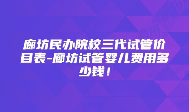 廊坊民办院校三代试管价目表-廊坊试管婴儿费用多少钱！
