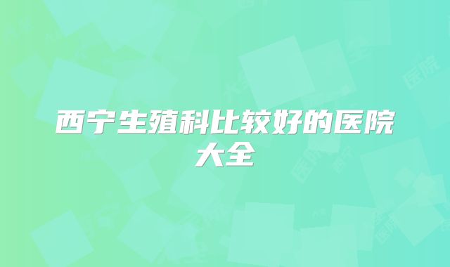 西宁生殖科比较好的医院大全