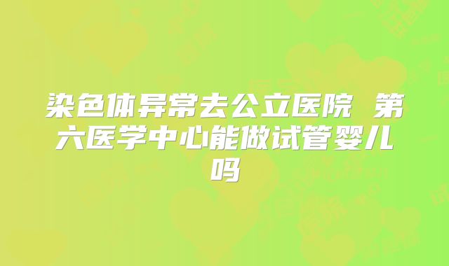 染色体异常去公立医院 第六医学中心能做试管婴儿吗