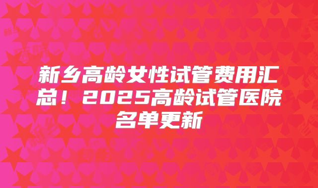 新乡高龄女性试管费用汇总！2025高龄试管医院名单更新