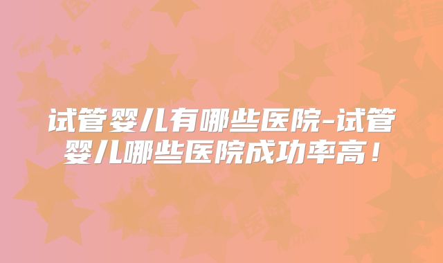 试管婴儿有哪些医院-试管婴儿哪些医院成功率高！