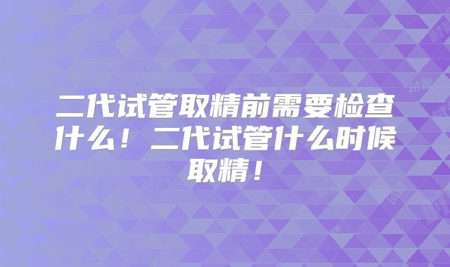 二代试管取精前需要检查什么！二代试管什么时候取精！