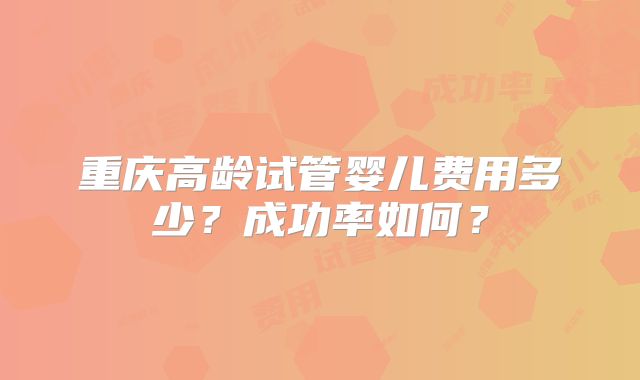 重庆高龄试管婴儿费用多少？成功率如何？