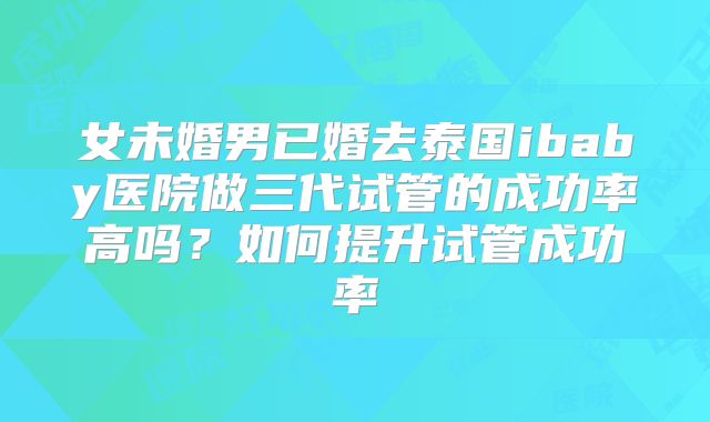 女未婚男已婚去泰国ibaby医院做三代试管的成功率高吗?如何提升试管成功率