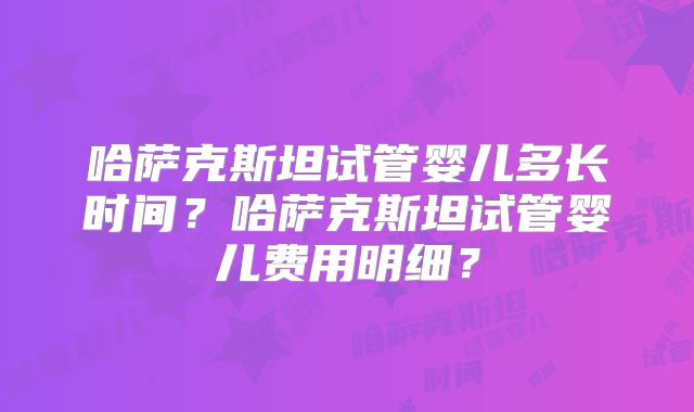 哈萨克斯坦试管婴儿多长时间？哈萨克斯坦试管婴儿费用明细？