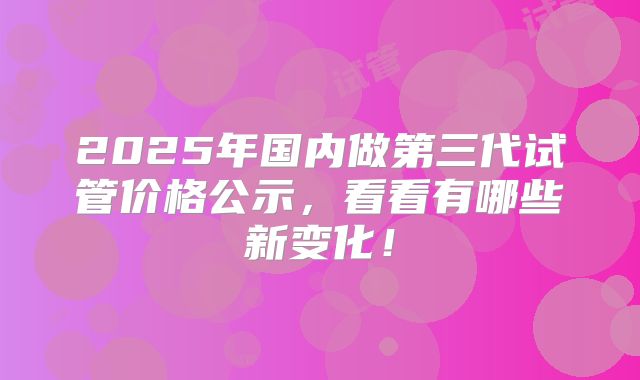 2025年国内做第三代试管价格公示，看看有哪些新变化！