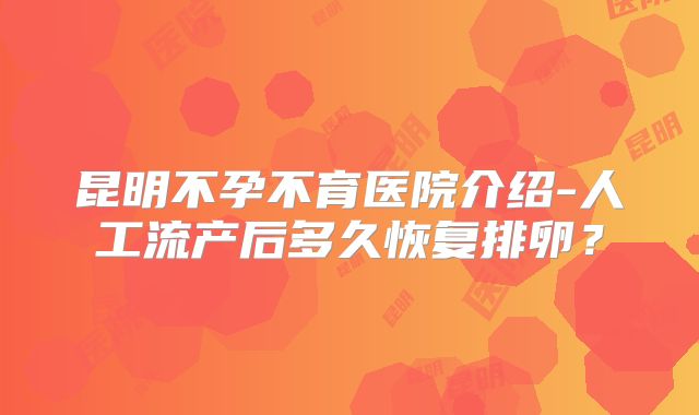 昆明不孕不育医院介绍-人工流产后多久恢复排卵？