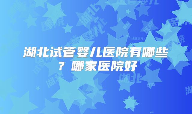 湖北试管婴儿医院有哪些？哪家医院好