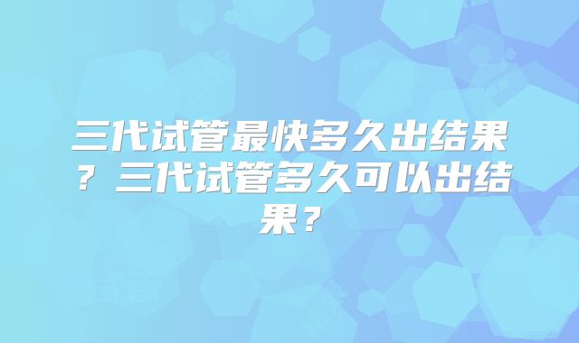 三代试管最快多久出结果？三代试管多久可以出结果？