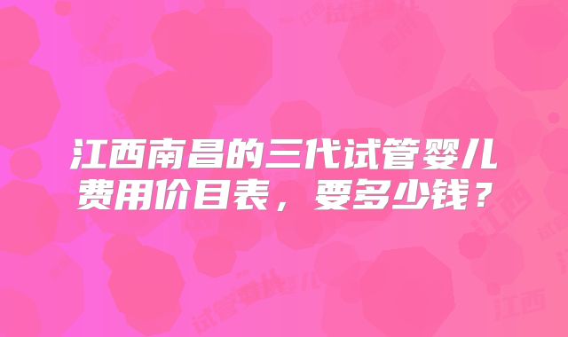 江西南昌的三代试管婴儿费用价目表，要多少钱？