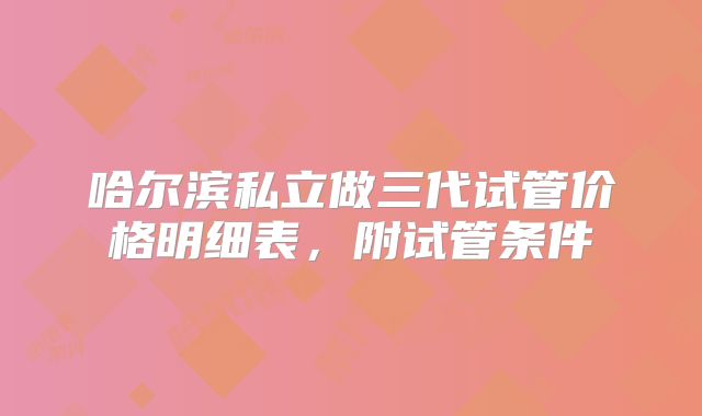 哈尔滨私立做三代试管价格明细表，附试管条件