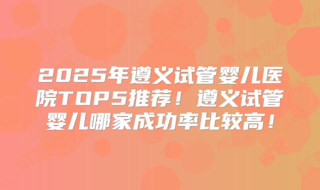 2025年遵义试管婴儿医院TOP5推荐！遵义试管婴儿哪家成功率比较高！