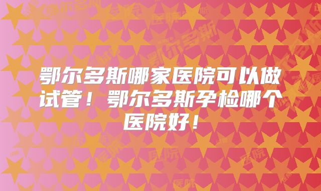 鄂尔多斯哪家医院可以做试管！鄂尔多斯孕检哪个医院好！