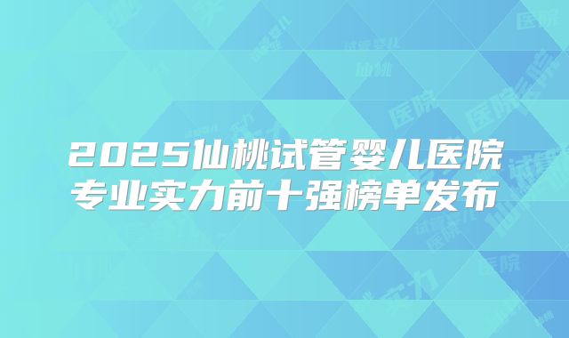 2025仙桃试管婴儿医院专业实力前十强榜单发布