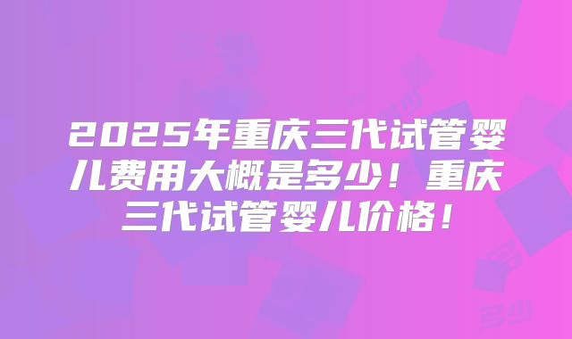 2025年重庆三代试管婴儿费用大概是多少！重庆三代试管婴儿价格！