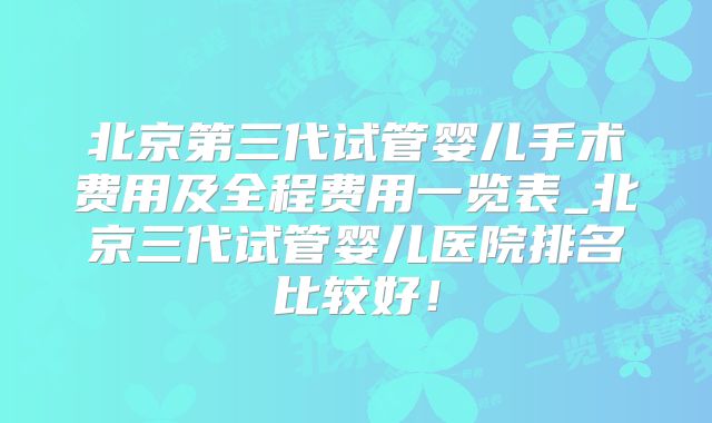 北京第三代试管婴儿手术费用及全程费用一览表_北京三代试管婴儿医院排名比较好！