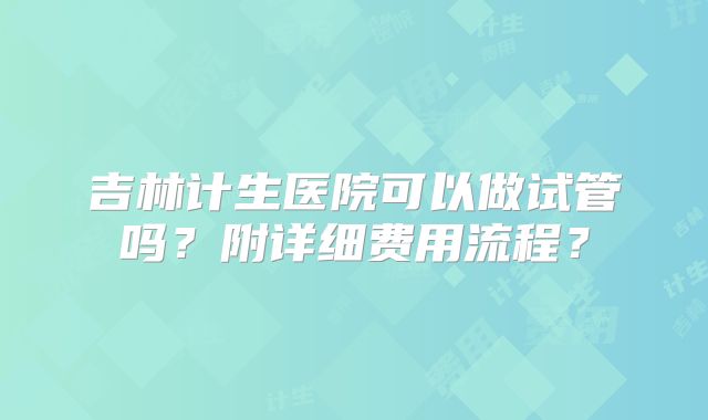 吉林计生医院可以做试管吗？附详细费用流程？
