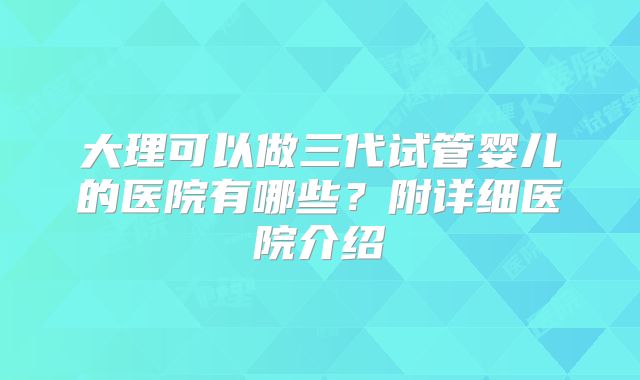 大理可以做三代试管婴儿的医院有哪些？附详细医院介绍