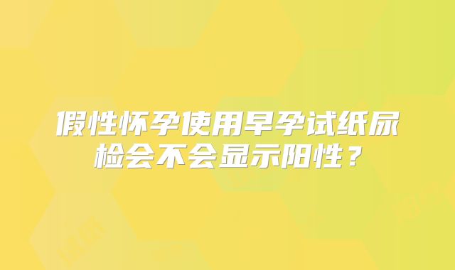 假性怀孕使用早孕试纸尿检会不会显示阳性？
