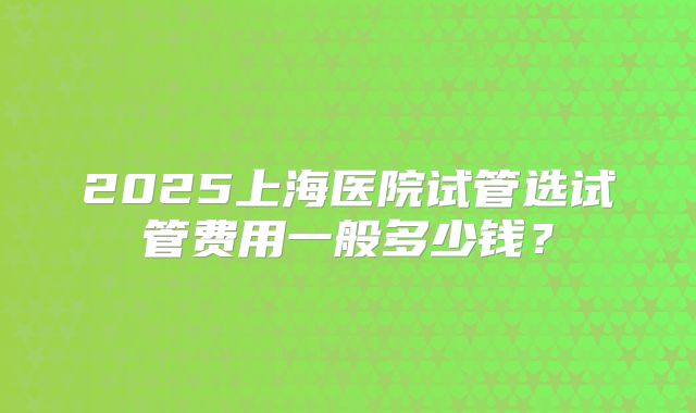 2025上海医院试管选试管费用一般多少钱？