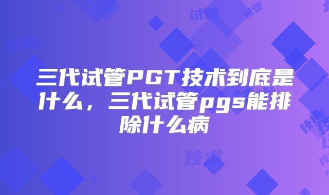 三代试管PGT技术到底是什么,三代试管pgs能排除什么病