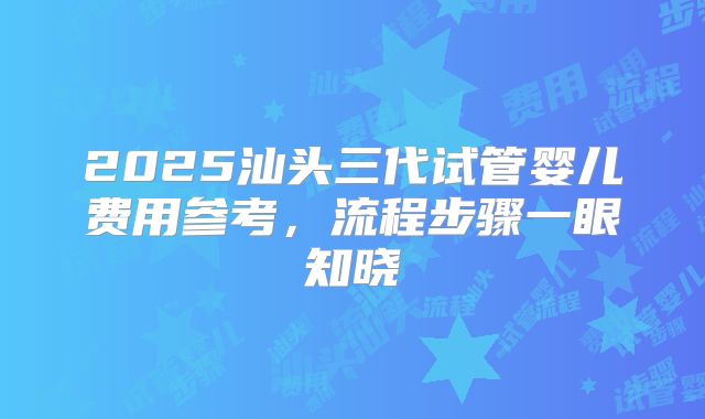 2025汕头三代试管婴儿费用参考，流程步骤一眼知晓