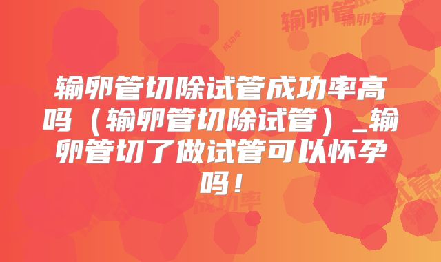 输卵管切除试管成功率高吗（输卵管切除试管）_输卵管切了做试管可以怀孕吗！