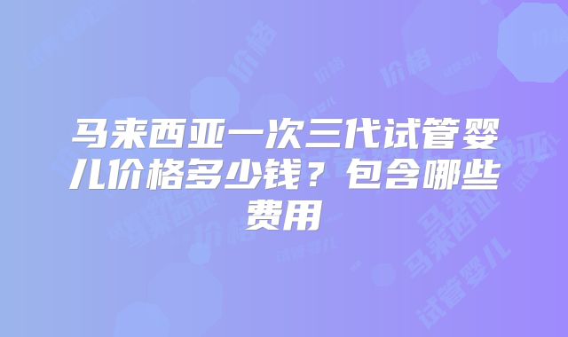 马来西亚一次三代试管婴儿价格多少钱？包含哪些费用