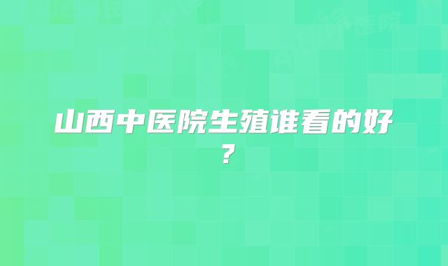 山西中医院生殖谁看的好?