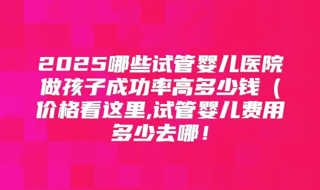 2025哪些试管婴儿医院做孩子成功率高多少钱(价格看这里,试管婴儿费用多少去哪!
