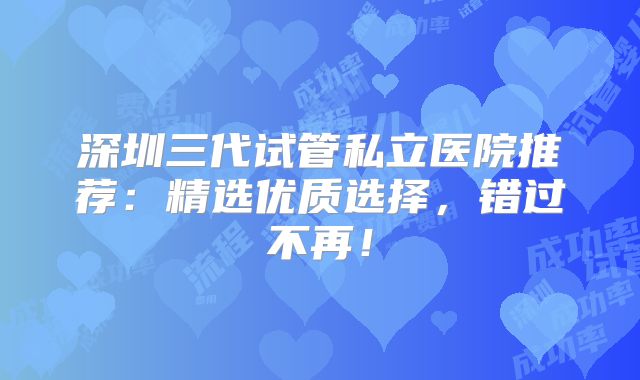 深圳三代试管私立医院推荐：精选优质选择，错过不再！