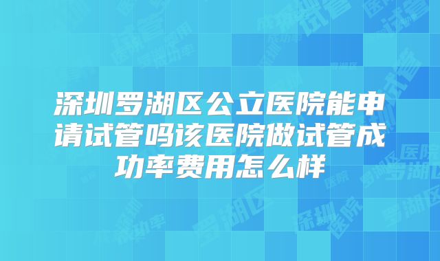 深圳罗湖区公立医院能申请试管吗该医院做试管成功率费用怎么样