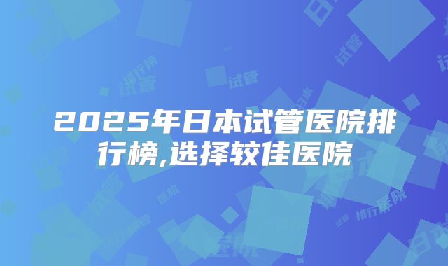 2025年日本试管医院排行榜,选择较佳医院