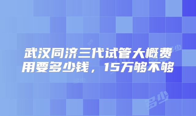 武汉同济三代试管大概费用要多少钱，15万够不够