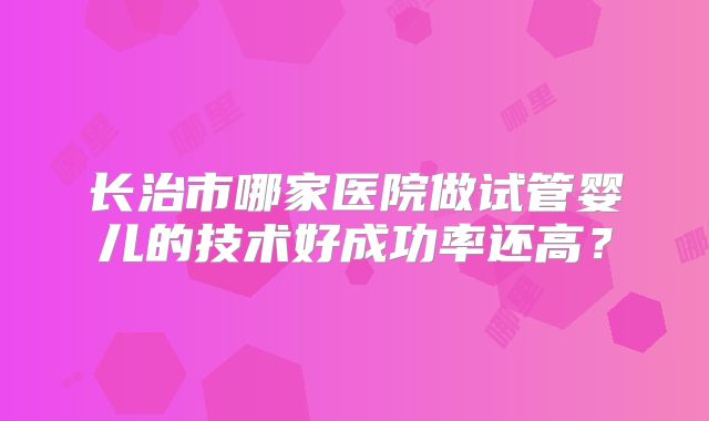 长治市哪家医院做试管婴儿的技术好成功率还高？