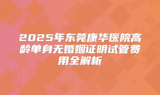 2025年东莞康华医院高龄单身无婚姻证明试管费用全解析